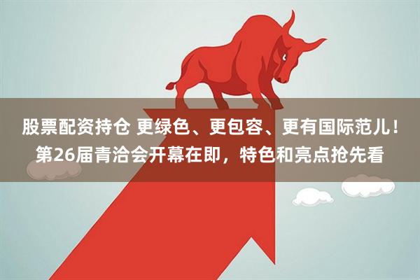 股票配资持仓 更绿色、更包容、更有国际范儿！第26届青洽会开幕在即，特色和亮点抢先看
