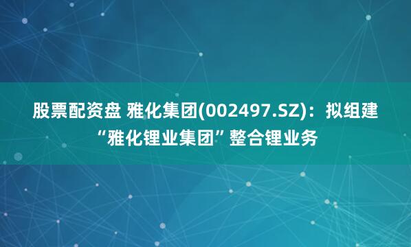 股票配资盘 雅化集团(002497.SZ)：拟组建“雅化锂业集团”整合锂业务
