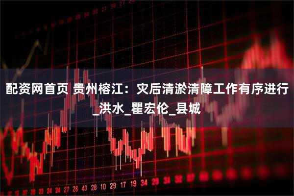 配资网首页 贵州榕江：灾后清淤清障工作有序进行_洪水_瞿宏伦_县城