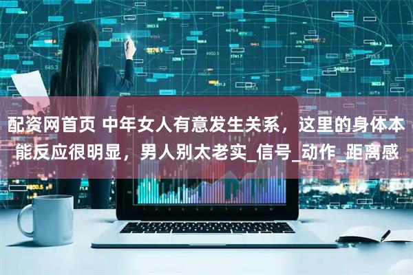 配资网首页 中年女人有意发生关系，这里的身体本能反应很明显，男人别太老实_信号_动作_距离感