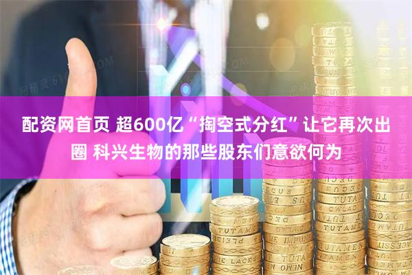 配资网首页 超600亿“掏空式分红”让它再次出圈 科兴生物的那些股东们意欲何为