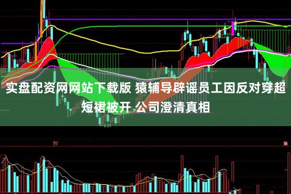 实盘配资网网站下载版 猿辅导辟谣员工因反对穿超短裙被开 公司澄清真相