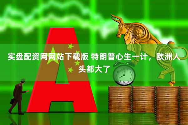 实盘配资网网站下载版 特朗普心生一计，欧洲人头都大了