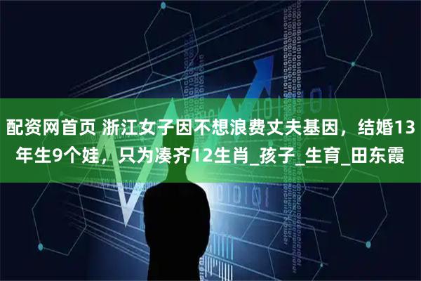 配资网首页 浙江女子因不想浪费丈夫基因，结婚13年生9个娃，只为凑齐12生肖_孩子_生育_田东霞