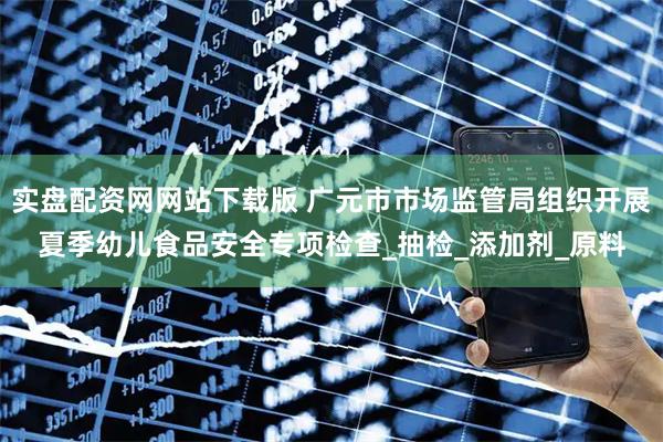 实盘配资网网站下载版 广元市市场监管局组织开展夏季幼儿食品安全专项检查_抽检_添加剂_原料