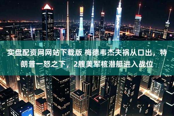 实盘配资网网站下载版 梅德韦杰夫祸从口出，特朗普一怒之下，2艘美军核潜艇进入战位