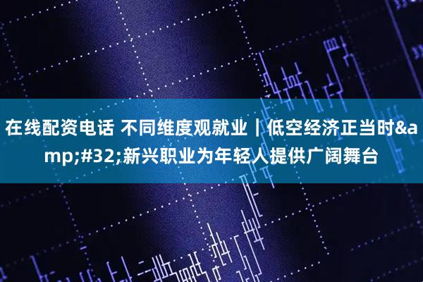 在线配资电话 不同维度观就业｜低空经济正当时 新兴职业为年轻人提供广阔舞台