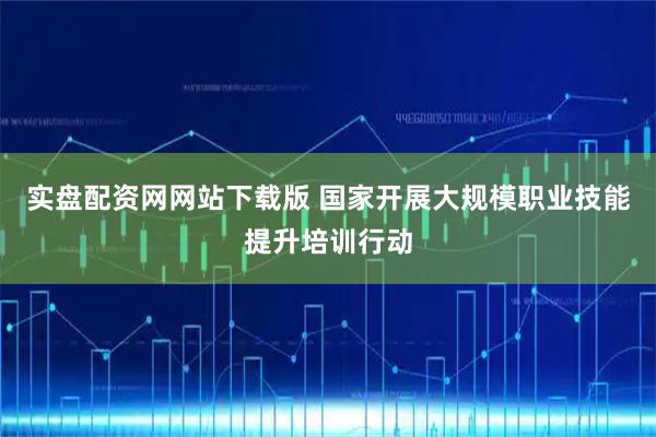 实盘配资网网站下载版 国家开展大规模职业技能提升培训行动