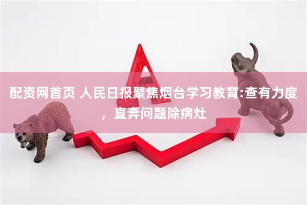 配资网首页 人民日报聚焦烟台学习教育:查有力度，直奔问题除病灶
