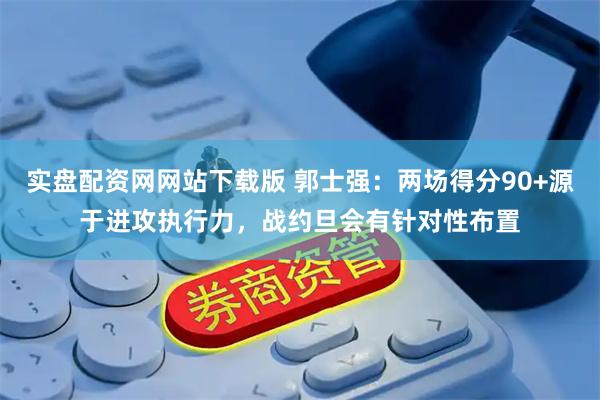 实盘配资网网站下载版 郭士强：两场得分90+源于进攻执行力，战约旦会有针对性布置