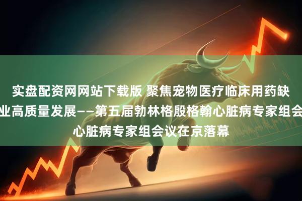 实盘配资网网站下载版 聚焦宠物医疗临床用药缺口，助力行业高质量发展——第五届勃林格殷格翰心脏病专家组会议在京落幕