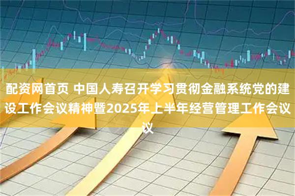 配资网首页 中国人寿召开学习贯彻金融系统党的建设工作会议精神暨2025年上半年经营管理工作会议
