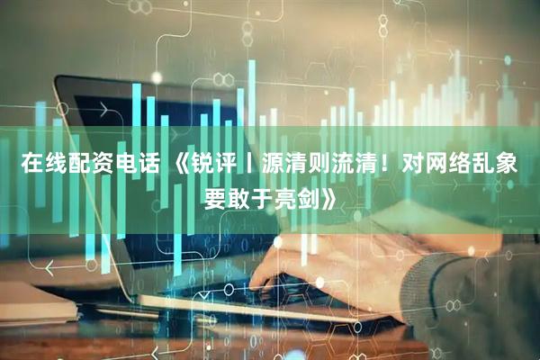 在线配资电话 《锐评丨源清则流清！对网络乱象要敢于亮剑》