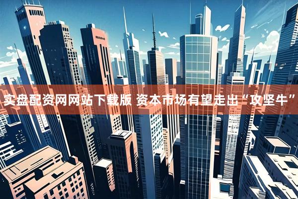 实盘配资网网站下载版 资本市场有望走出“攻坚牛”