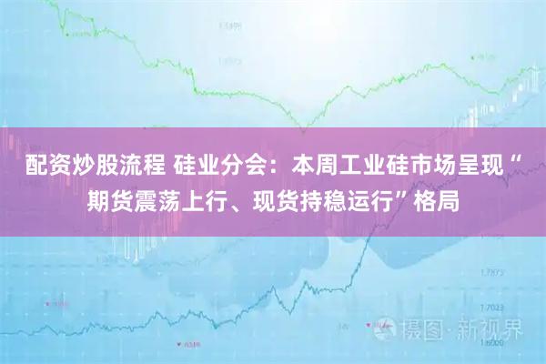 配资炒股流程 硅业分会：本周工业硅市场呈现“期货震荡上行、现货持稳运行”格局