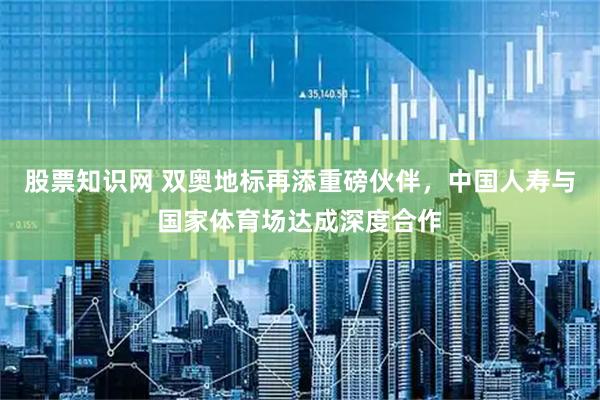 股票知识网 双奥地标再添重磅伙伴，中国人寿与国家体育场达成深度合作