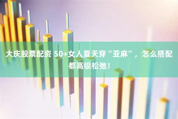 大庆股票配资 50+女人夏天穿“亚麻”，怎么搭配都高级松弛！