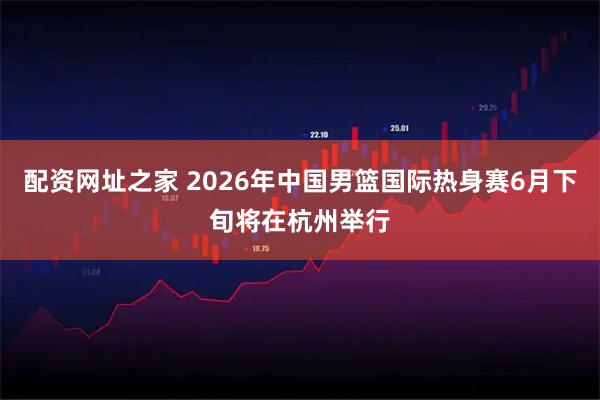 配资网址之家 2026年中国男篮国际热身赛6月下旬将在杭州举行