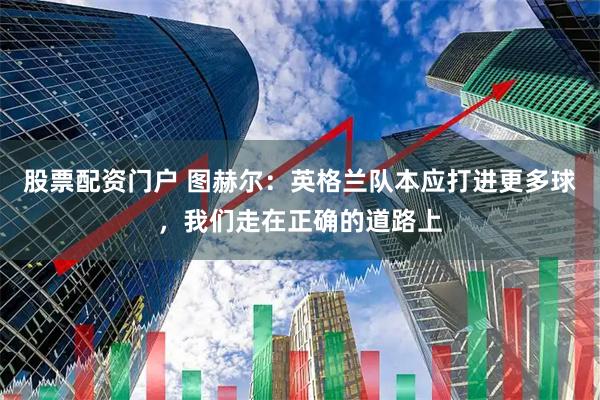 股票配资门户 图赫尔：英格兰队本应打进更多球，我们走在正确的道路上